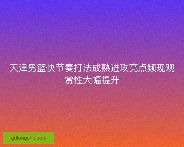 天津男篮快节奏打法成熟进攻亮点频现观赏性大幅提升