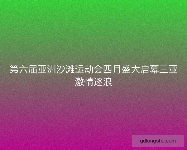 第六届亚洲沙滩运动会四月盛大启幕三亚激情逐浪